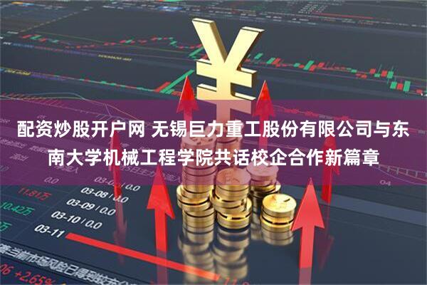 配资炒股开户网 无锡巨力重工股份有限公司与东南大学机械工程学院共话校企合作新篇章