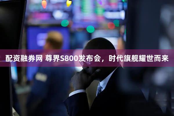 配资融券网 尊界S800发布会，时代旗舰耀世而来