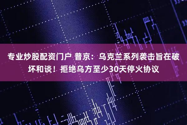 专业炒股配资门户 普京：乌克兰系列袭击旨在破坏和谈！拒绝乌方至少30天停火协议