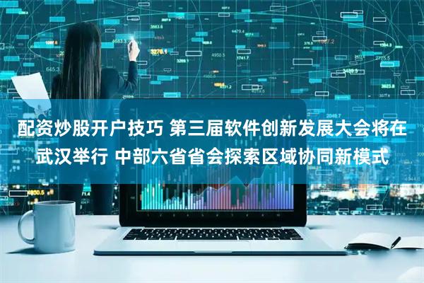 配资炒股开户技巧 第三届软件创新发展大会将在武汉举行 中部六省省会探索区域协同新模式