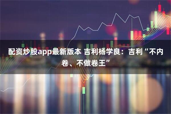配资炒股app最新版本 吉利杨学良：吉利“不内卷、不做卷王”