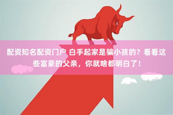配资知名配资门户 白手起家是骗小孩的？看看这些富豪的父亲，你就啥都明白了！