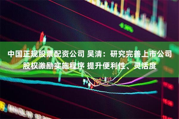 中国正规股票配资公司 吴清：研究完善上市公司股权激励实施程序 提升便利性、灵活度