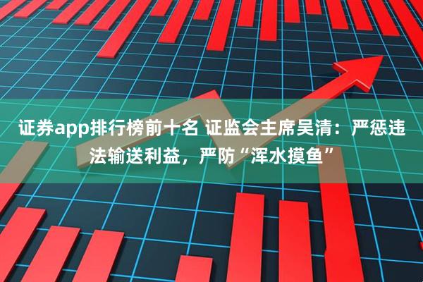 证券app排行榜前十名 证监会主席吴清：严惩违法输送利益，严防“浑水摸鱼”