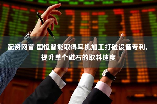 配资网首 国恒智能取得耳机加工打磁设备专利, 提升单个磁石的取料速度