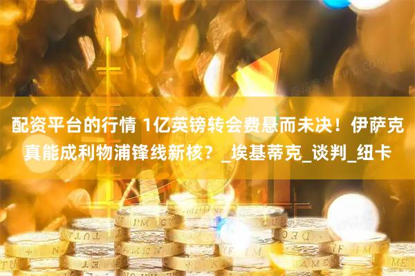 配资平台的行情 1亿英镑转会费悬而未决！伊萨克真能成利物浦锋线新核？_埃基蒂克_谈判_纽卡
