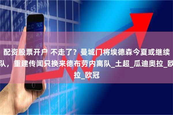 配资股票开户 不走了？曼城门将埃德森今夏或继续留队，重建传闻只换来德布劳内离队_土超_瓜迪奥拉_欧冠
