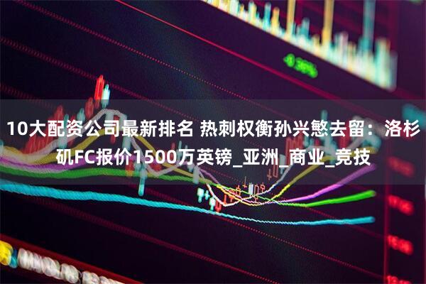 10大配资公司最新排名 热刺权衡孙兴慜去留：洛杉矶FC报价1500万英镑_亚洲_商业_竞技