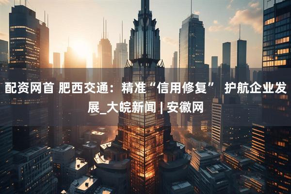 配资网首 肥西交通：精准“信用修复”  护航企业发展_大皖新闻 | 安徽网