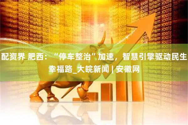 配资界 肥西：“停车整治”加速，智慧引擎驱动民生幸福路_大皖新闻 | 安徽网