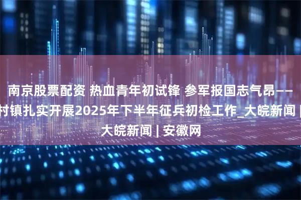 南京股票配资 热血青年初试锋 参军报国志气昂——歙县郑村镇扎实开展2025年下半年征兵初检工作_大皖新闻 | 安徽网