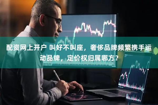 配资网上开户 叫好不叫座，奢侈品牌频繁携手运动品牌，定价权归属哪方？
