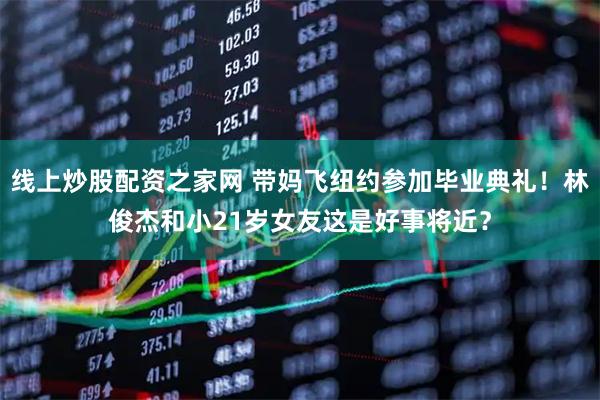 线上炒股配资之家网 带妈飞纽约参加毕业典礼！林俊杰和小21岁女友这是好事将近？