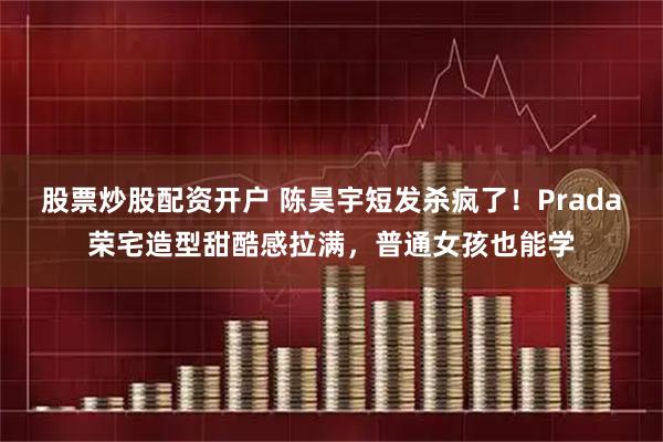 股票炒股配资开户 陈昊宇短发杀疯了！Prada荣宅造型甜酷感拉满，普通女孩也能学