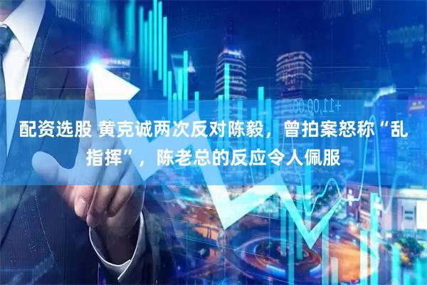 配资选股 黄克诚两次反对陈毅，曾拍案怒称“乱指挥”，陈老总的反应令人佩服