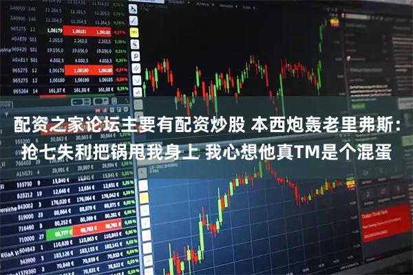 配资之家论坛主要有配资炒股 本西炮轰老里弗斯：抢七失利把锅甩我身上 我心想他真TM是个混蛋